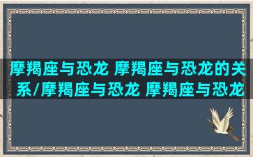 摩羯座与恐龙 摩羯座与恐龙的关系/摩羯座与恐龙 摩羯座与恐龙的关系-我的网站